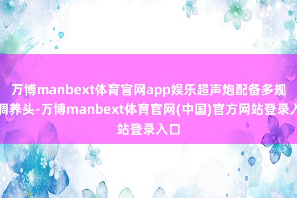 万博manbext体育官网app娱乐超声炮配备多规格调养头-万博manbext体育官网(中国)官方网站登录入口