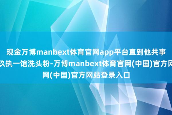 现金万博manbext体育官网app平台直到他共事跟他保举了玖执一馆洗头粉-万博manbext体育官网(中国)官方网站登录入口