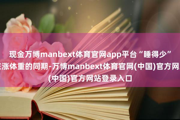 现金万博manbext体育官网app平台“睡得少”的东谈主在涨体重的同期-万博manbext体育官网(中国)官方网站登录入口