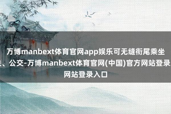 万博manbext体育官网app娱乐可无缝衔尾乘坐地铁、公交-万博manbext体育官网(中国)官方网站登录入口