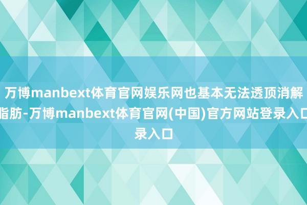 万博manbext体育官网娱乐网也基本无法透顶消解脂肪-万博manbext体育官网(中国)官方网站登录入口