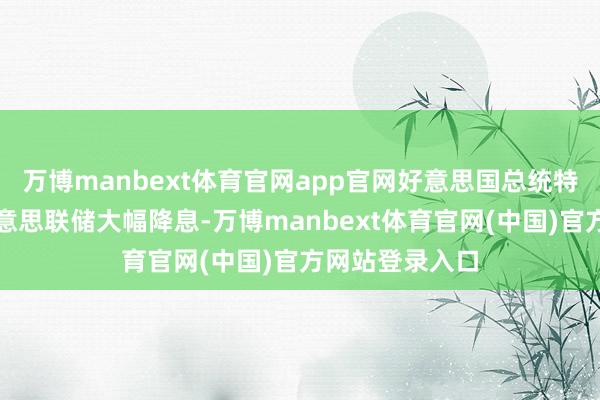 万博manbext体育官网app官网好意思国总统特朗普则条目好意思联储大幅降息-万博manbext体育官网(中国)官方网站登录入口