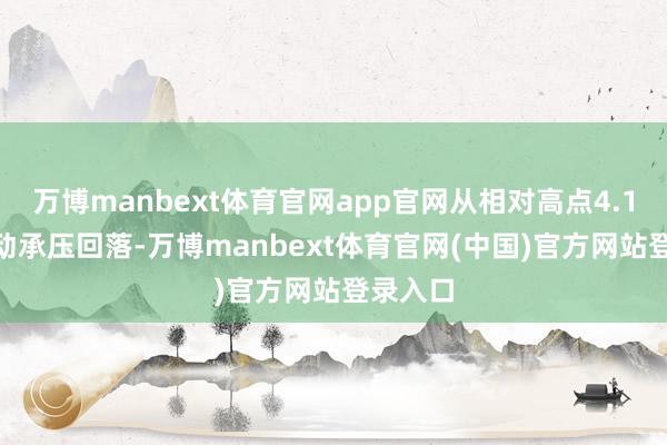 万博manbext体育官网app官网从相对高点4.1800开动承压回落-万博manbext体育官网(中国)官方网站登录入口