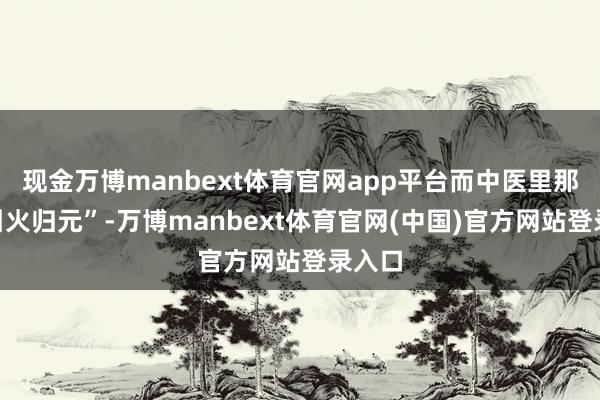 现金万博manbext体育官网app平台而中医里那句“引火归元”-万博manbext体育官网(中国)官方网站登录入口