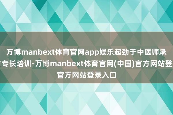 万博manbext体育官网app娱乐起劲于中医师承与确有专长培训-万博manbext体育官网(中国)官方网站登录入口