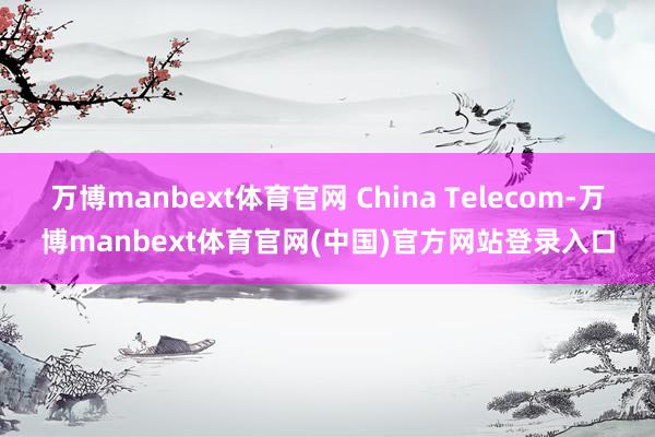万博manbext体育官网 China Telecom-万博manbext体育官网(中国)官方网站登录入口