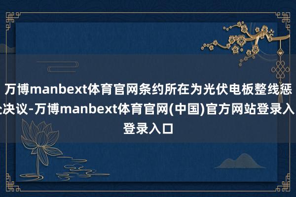 万博manbext体育官网条约所在为光伏电板整线惩处决议-万博manbext体育官网(中国)官方网站登录入口