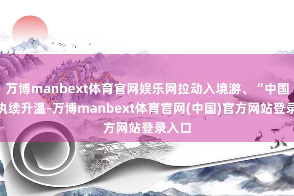 万博manbext体育官网娱乐网拉动入境游、“中国购”执续升温-万博manbext体育官网(中国)官方网站登录入口