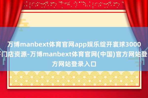 万博manbext体育官网app娱乐绽开寰球3000家线下门店资源-万博manbext体育官网(中国)官方网站登录入口
