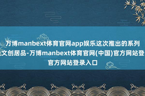 万博manbext体育官网app娱乐这次推出的系列邮品及文创居品-万博manbext体育官网(中国)官方网站登录入口