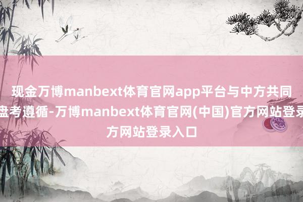 现金万博manbext体育官网app平台与中方共同选藏盘考遵循-万博manbext体育官网(中国)官方网站登录入口