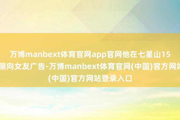 万博manbext体育官网app官网他在七星山1520天外之眼向女友广告-万博manbext体育官网(中国)官方网站登录入口